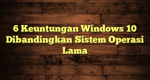 6 Keuntungan Windows 10 Dibandingkan Sistem Operasi Lama