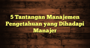 5 Tantangan Manajemen Pengetahuan yang Dihadapi Manajer